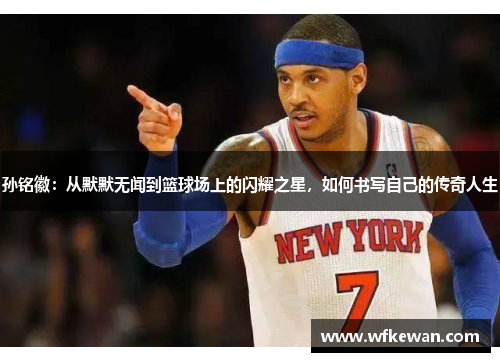 孙铭徽：从默默无闻到篮球场上的闪耀之星，如何书写自己的传奇人生